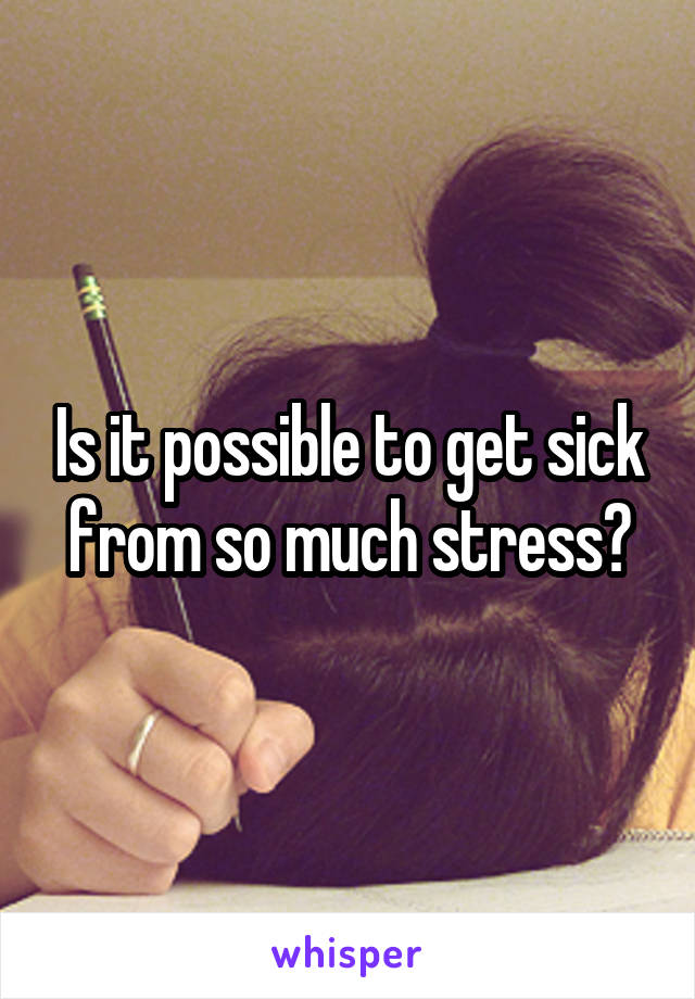 Is it possible to get sick from so much stress?