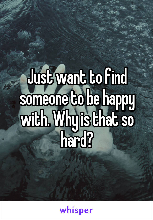 Just want to find someone to be happy with. Why is that so hard?