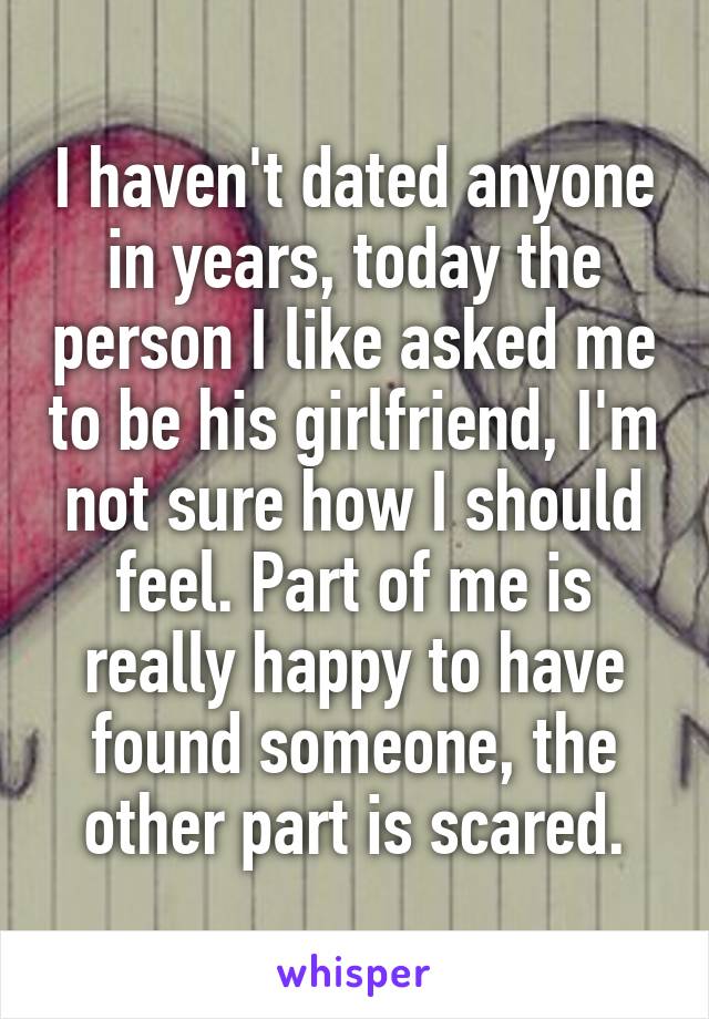 I haven't dated anyone in years, today the person I like asked me to be his girlfriend, I'm not sure how I should feel. Part of me is really happy to have found someone, the other part is scared.