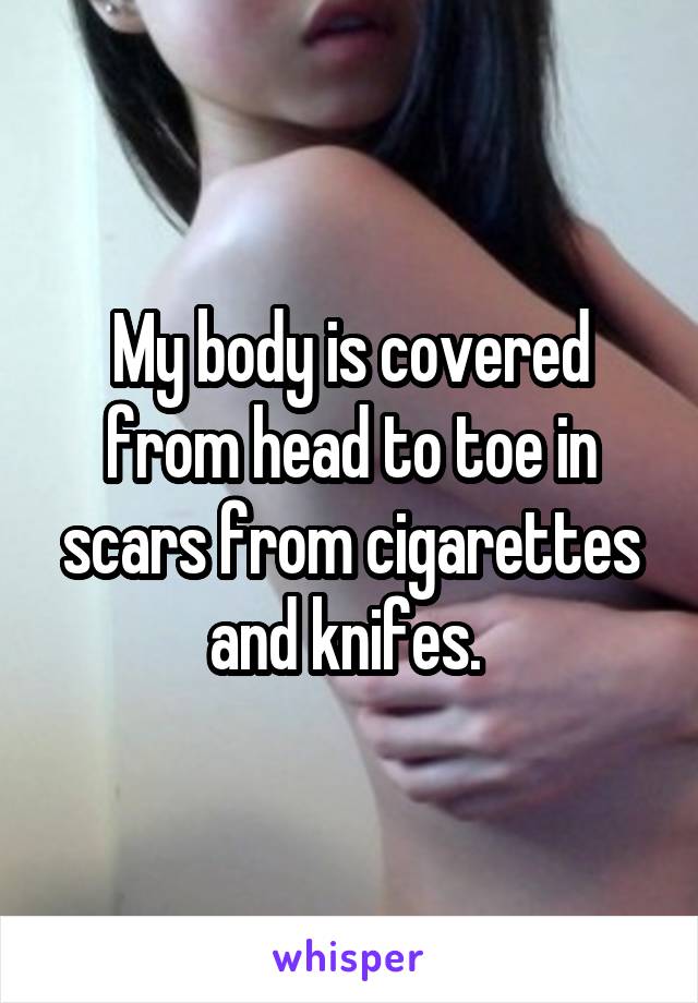 My body is covered from head to toe in scars from cigarettes and knifes. 