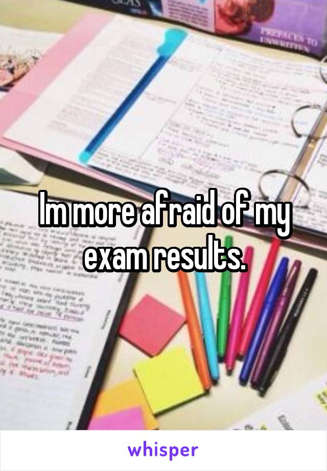 Im more afraid of my exam results.