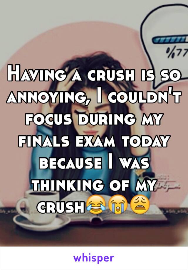 Having a crush is so annoying, I couldn't focus during my finals exam today because I was thinking of my crush😂😭😩