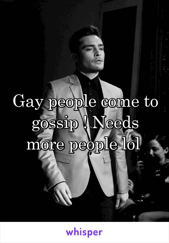 Gay people come to gossip ! Needs more people lol 