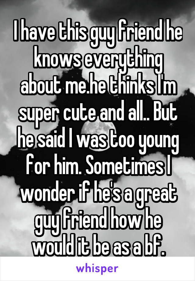 I have this guy friend he knows everything about me.he thinks I'm super cute and all.. But he said I was too young for him. Sometimes I wonder if he's a great guy friend how he would it be as a bf.