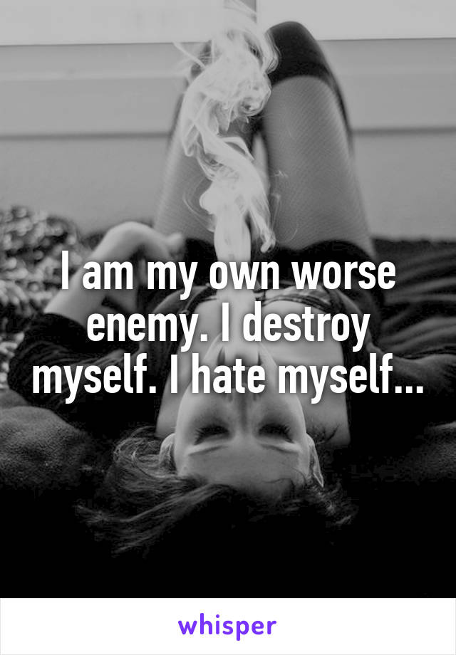 I am my own worse enemy. I destroy myself. I hate myself...