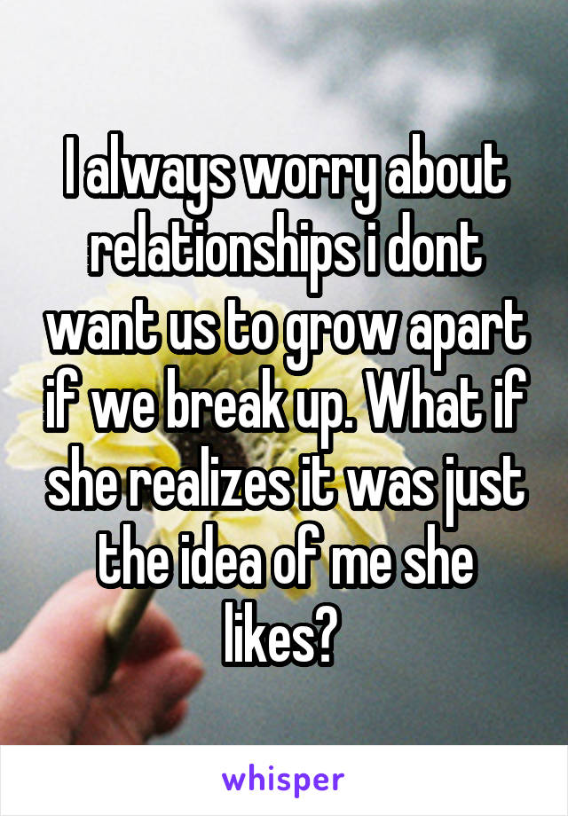 I always worry about relationships i dont want us to grow apart if we break up. What if she realizes it was just the idea of me she likes? 