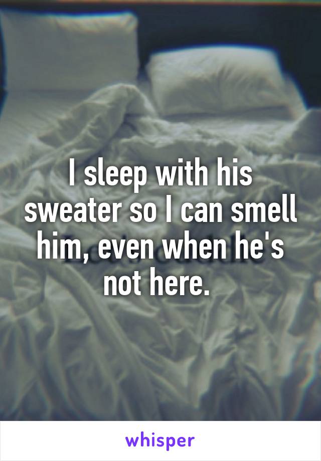 I sleep with his sweater so I can smell him, even when he's not here. 