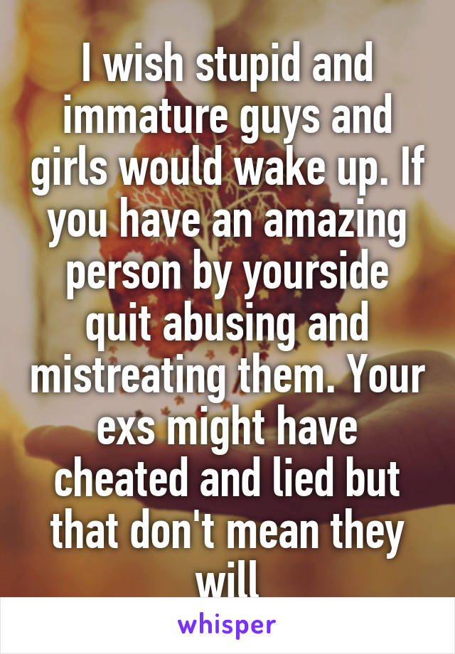 I wish stupid and immature guys and girls would wake up. If you have an amazing person by yourside quit abusing and mistreating them. Your exs might have cheated and lied but that don't mean they will