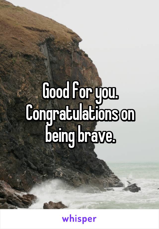 Good for you. Congratulations on being brave.