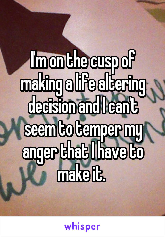 I'm on the cusp of making a life altering decision and I can't seem to temper my anger that I have to make it. 