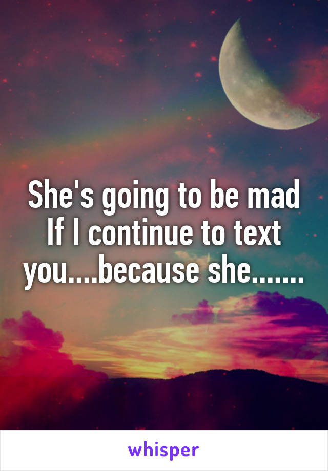 She's going to be mad
If I continue to text you....because she.......