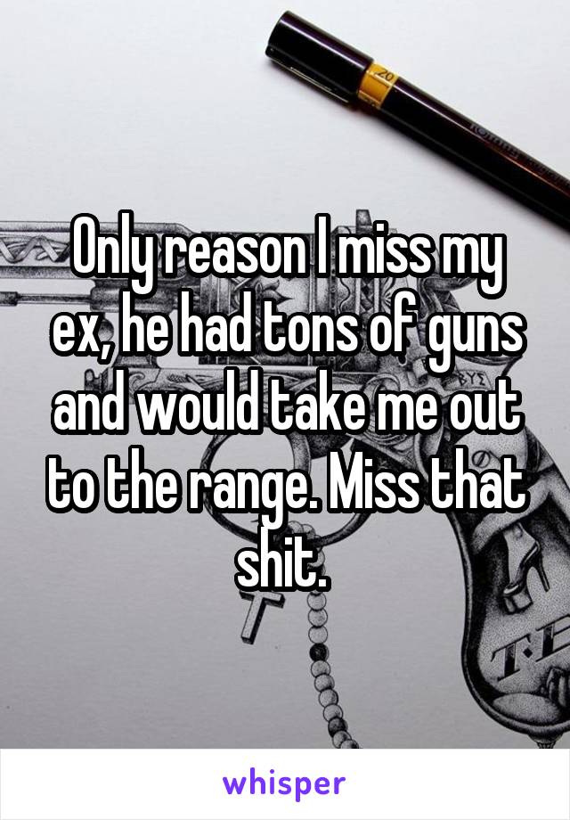 Only reason I miss my ex, he had tons of guns and would take me out to the range. Miss that shit. 