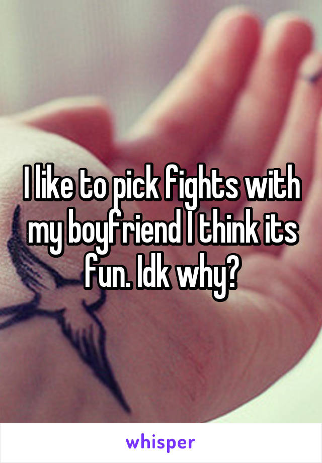 I like to pick fights with my boyfriend I think its fun. Idk why?
