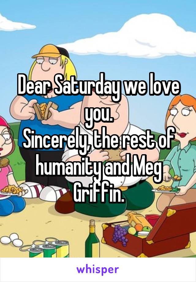 Dear Saturday we love you.
Sincerely, the rest of humanity and Meg Griffin.