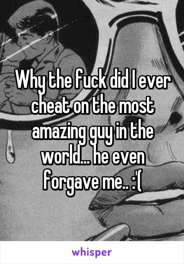 Why the fuck did I ever cheat on the most amazing guy in the world... he even forgave me.. :'(