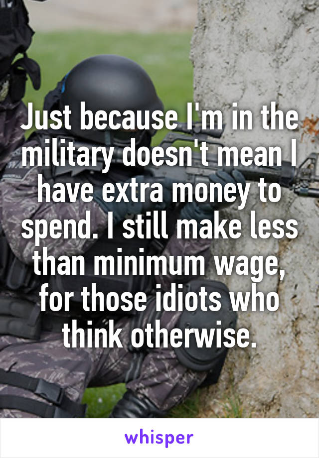 Just because I'm in the military doesn't mean I have extra money to spend. I still make less than minimum wage, for those idiots who think otherwise.
