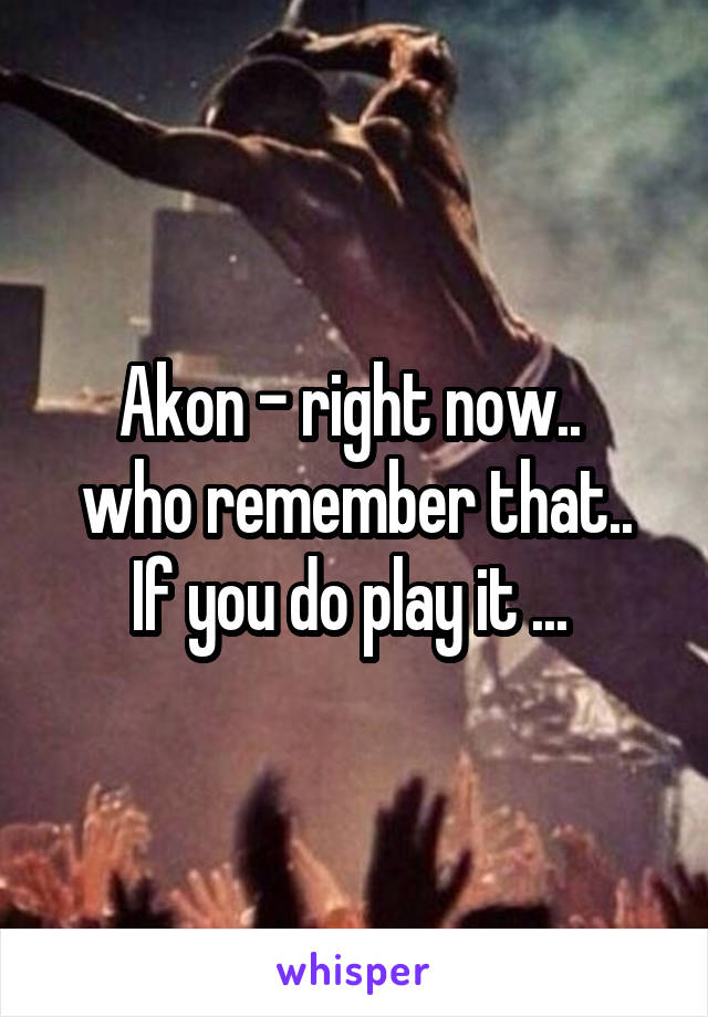 Akon - right now.. 
who remember that.. If you do play it ... 