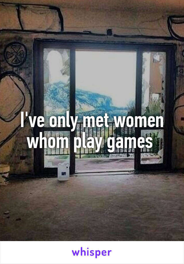 I've only met women whom play games 