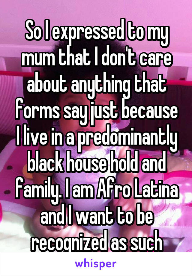 So I expressed to my mum that I don't care about anything that forms say just because I live in a predominantly black house hold and family. I am Afro Latina and I want to be recognized as such