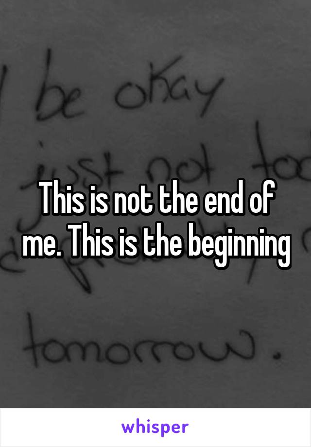 This is not the end of me. This is the beginning