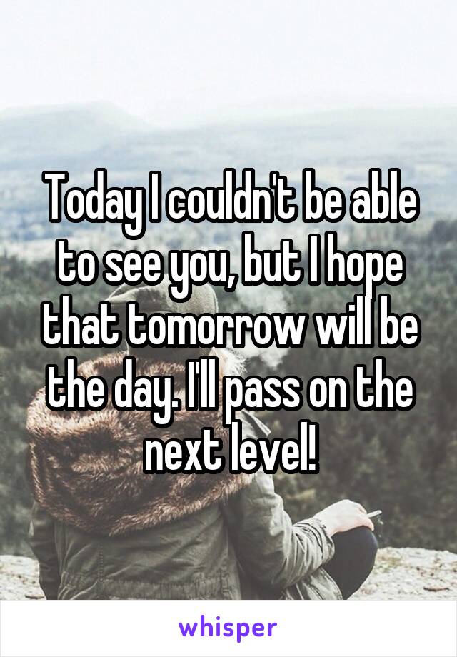 Today I couldn't be able to see you, but I hope that tomorrow will be the day. I'll pass on the next level!