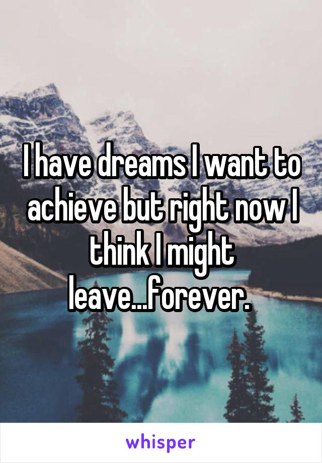 I have dreams I want to achieve but right now I think I might leave...forever. 