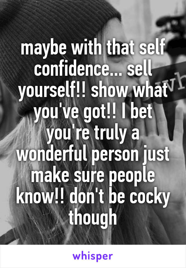 maybe with that self confidence... sell yourself!! show what you've got!! I bet you're truly a wonderful person just make sure people know!! don't be cocky though
