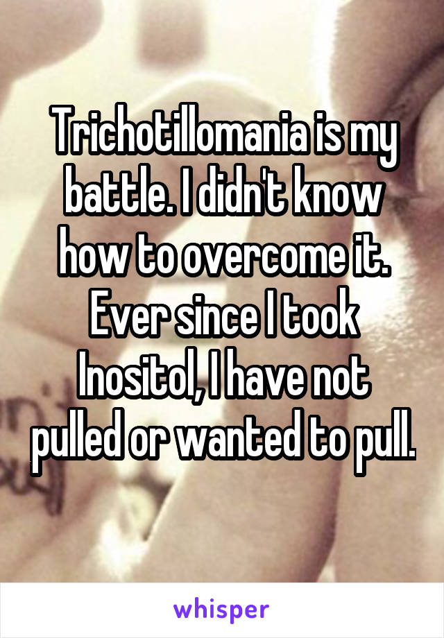 Trichotillomania is my battle. I didn't know how to overcome it. Ever since I took Inositol, I have not pulled or wanted to pull. 