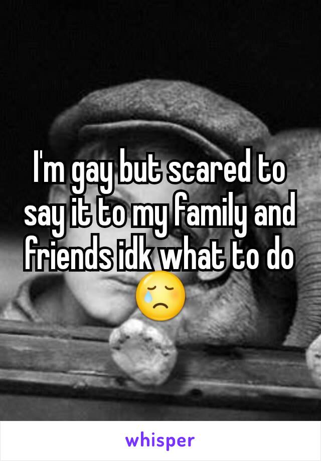 I'm gay but scared to say it to my family and friends idk what to do 😢