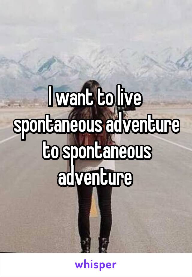 I want to live  spontaneous adventure to spontaneous adventure 