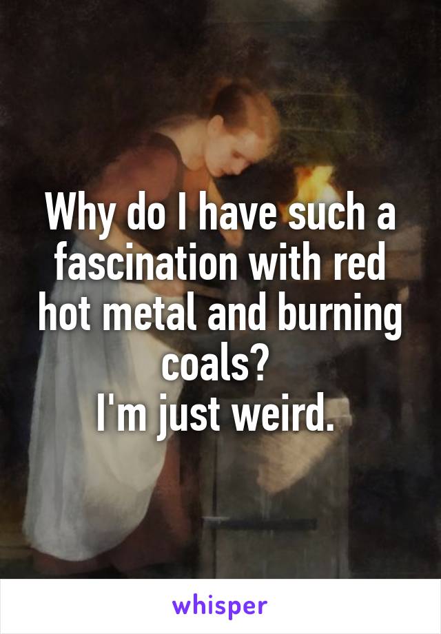 Why do I have such a fascination with red hot metal and burning coals? 
I'm just weird. 