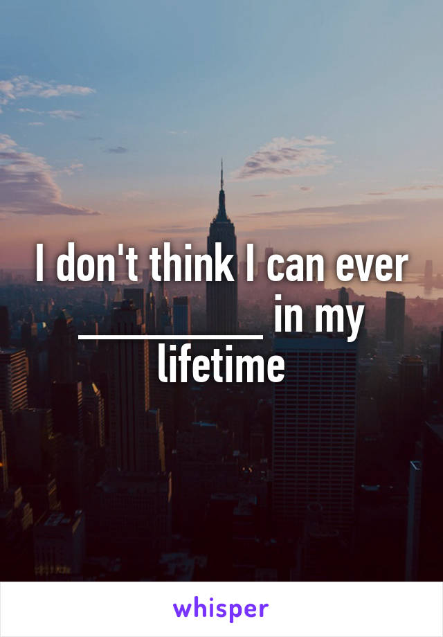 I don't think I can ever _______ in my lifetime