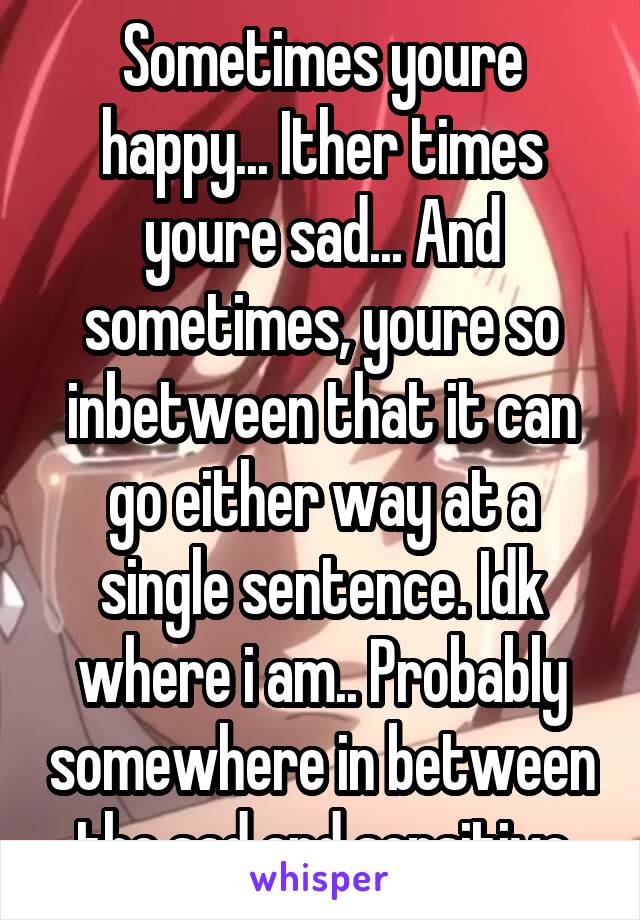 Sometimes youre happy... Ither times youre sad... And sometimes, youre so inbetween that it can go either way at a single sentence. Idk where i am.. Probably somewhere in between the sad and sensitive