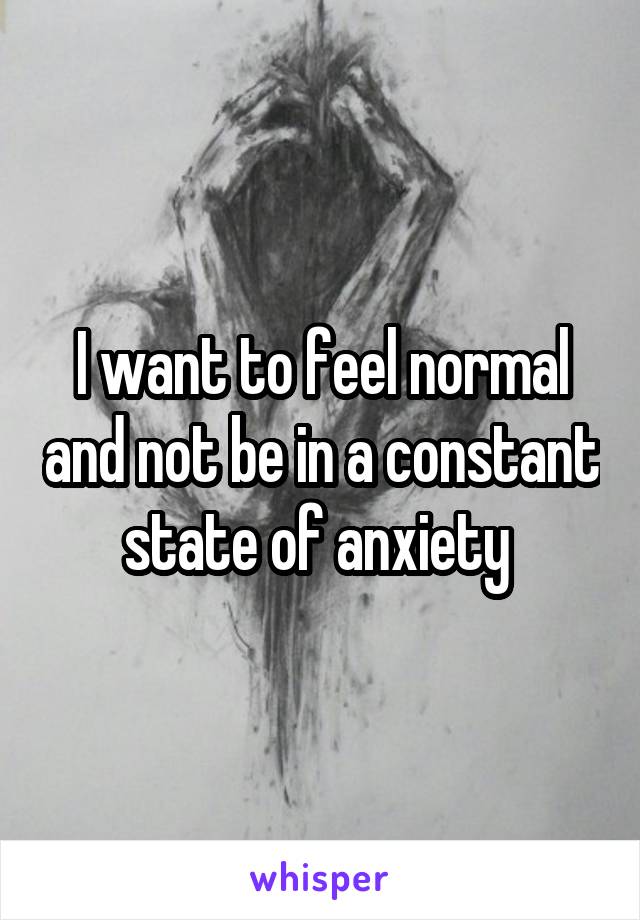 I want to feel normal and not be in a constant state of anxiety 