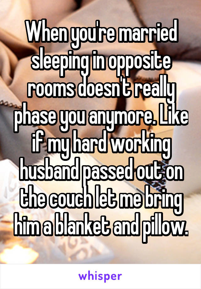 When you're married sleeping in opposite rooms doesn't really phase you anymore. Like if my hard working husband passed out on the couch let me bring him a blanket and pillow. 