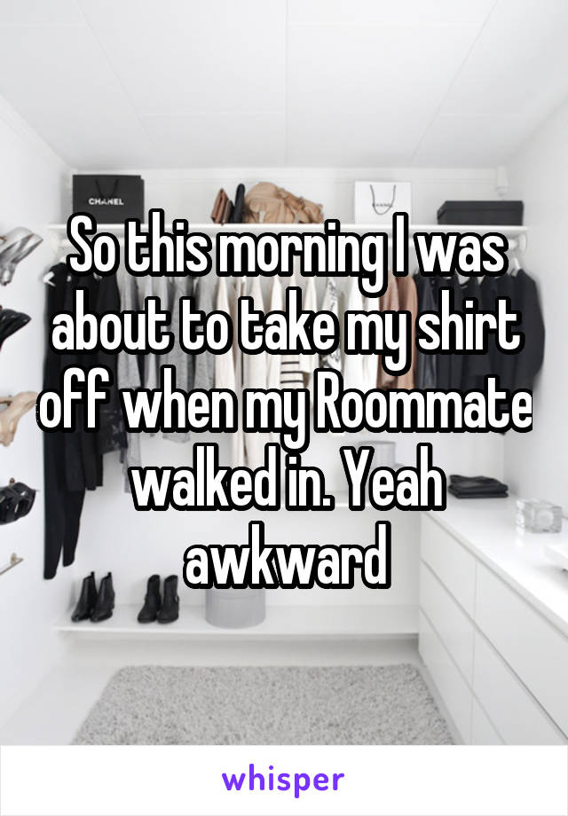 So this morning I was about to take my shirt off when my Roommate walked in. Yeah awkward