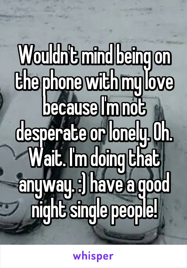 Wouldn't mind being on the phone with my love because I'm not desperate or lonely. Oh. Wait. I'm doing that anyway. :) have a good night single people!