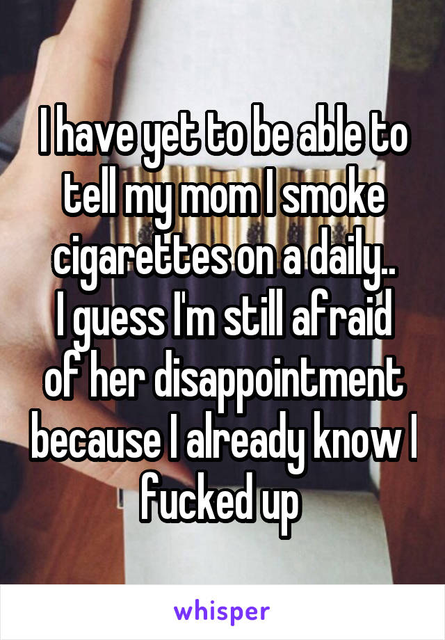 I have yet to be able to tell my mom I smoke cigarettes on a daily..
I guess I'm still afraid of her disappointment because I already know I fucked up 
