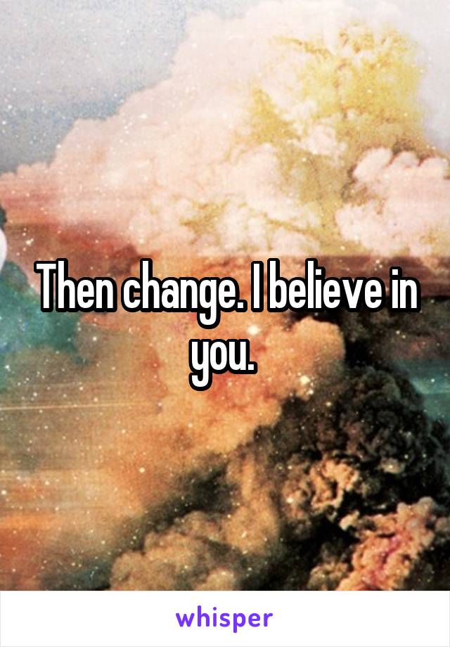 Then change. I believe in you. 