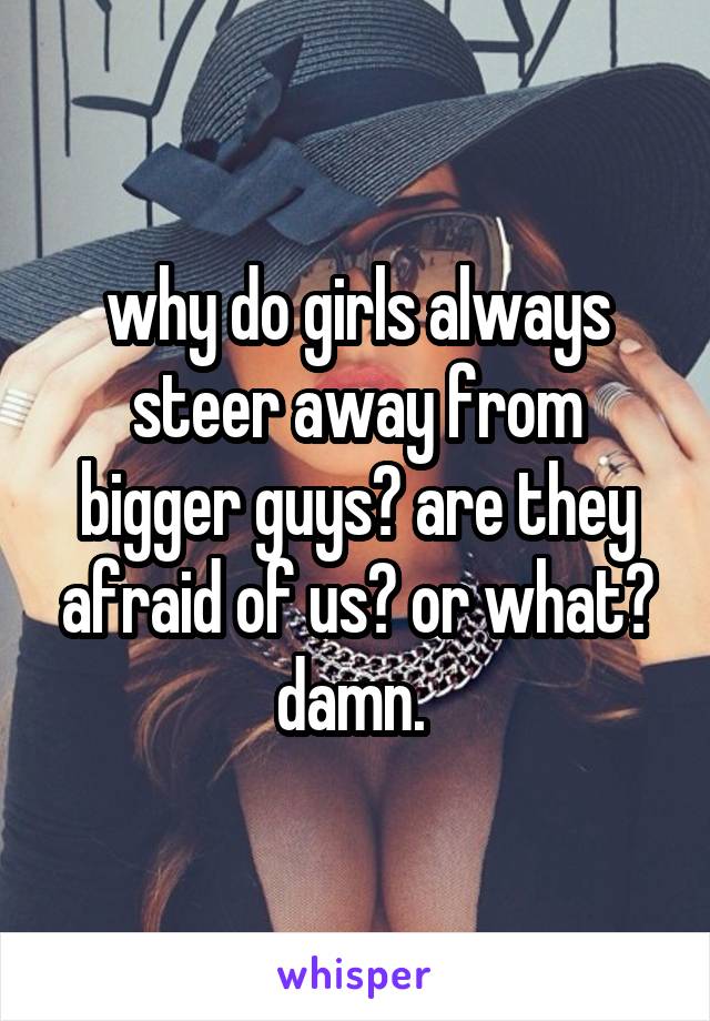 why do girls always steer away from bigger guys? are they afraid of us? or what? damn. 