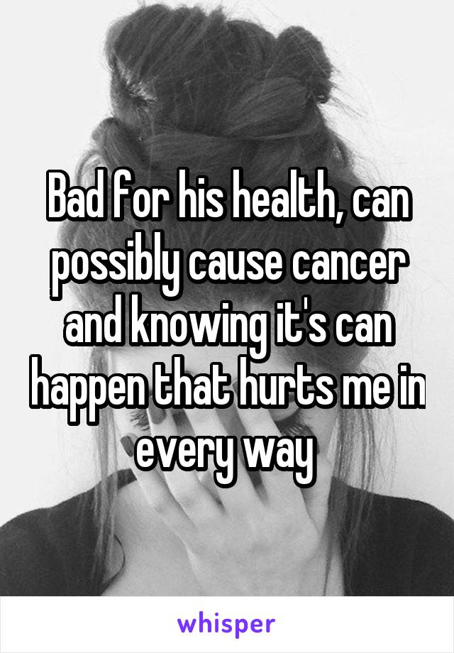 Bad for his health, can possibly cause cancer and knowing it's can happen that hurts me in every way 