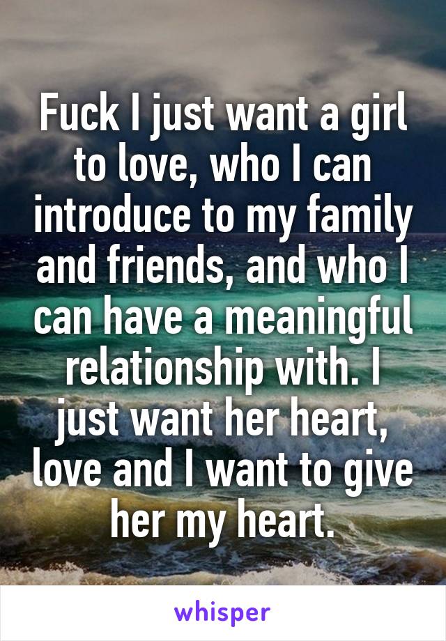 Fuck I just want a girl to love, who I can introduce to my family and friends, and who I can have a meaningful relationship with. I just want her heart, love and I want to give her my heart.