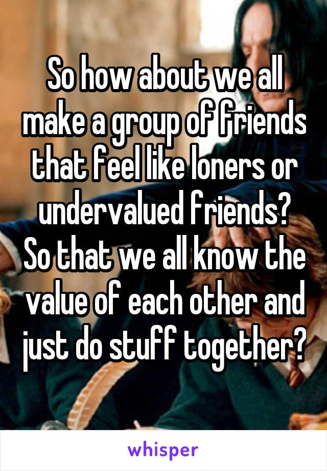 So how about we all make a group of friends that feel like loners or undervalued friends? So that we all know the value of each other and just do stuff together? 
