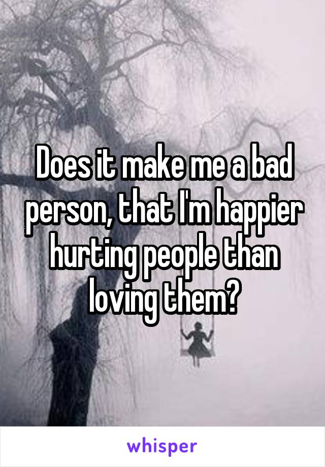 Does it make me a bad person, that I'm happier hurting people than loving them?