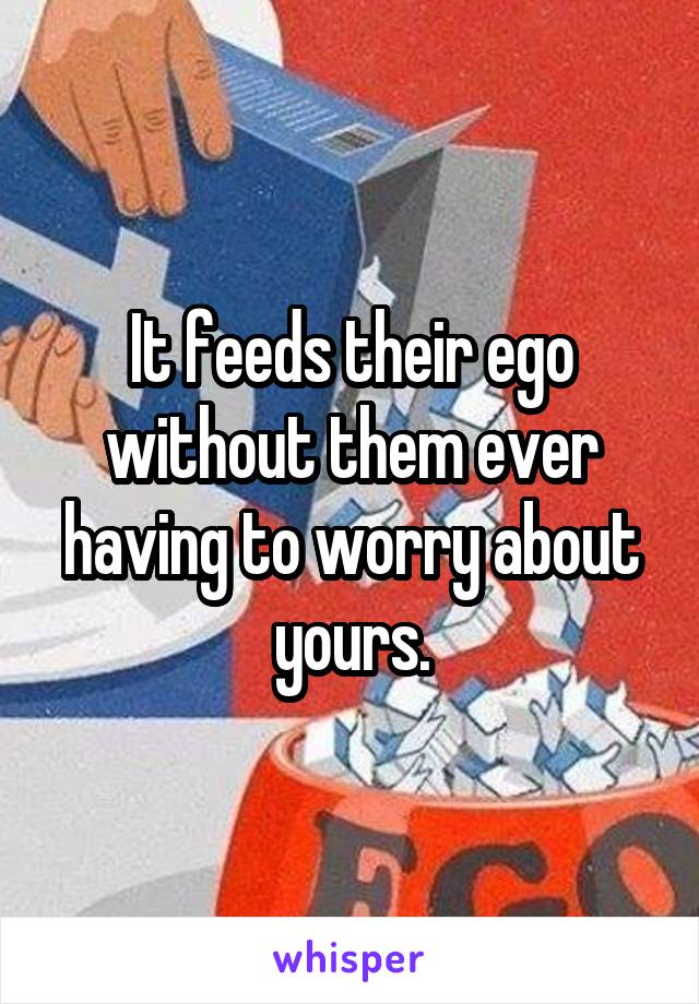 It feeds their ego without them ever having to worry about yours.