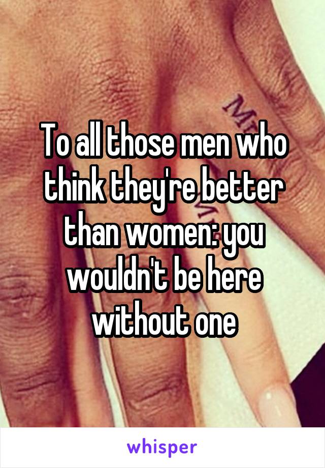 To all those men who think they're better than women: you wouldn't be here without one