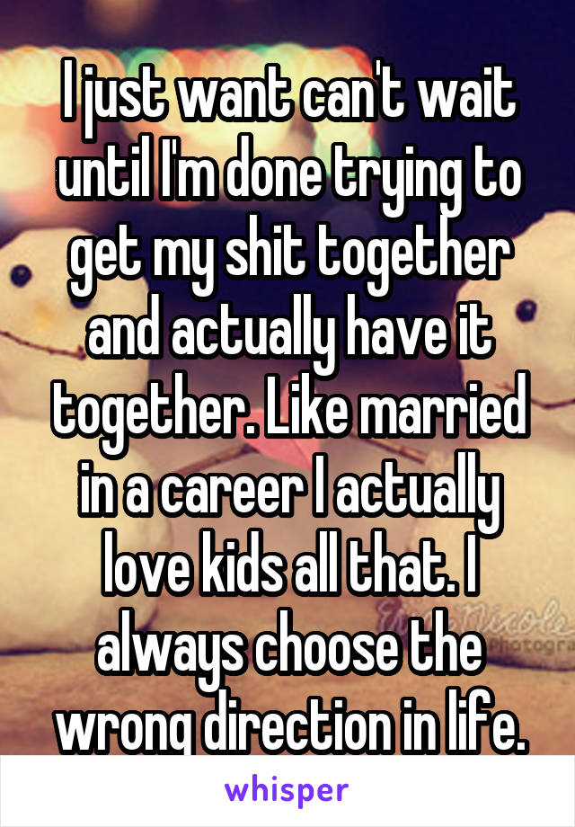 I just want can't wait until I'm done trying to get my shit together and actually have it together. Like married in a career I actually love kids all that. I always choose the wrong direction in life.
