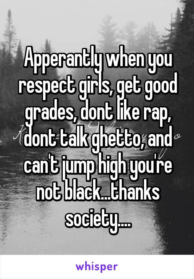 Apperantly when you respect girls, get good grades, dont like rap, dont talk ghetto, and can't jump high you're not black...thanks society....
