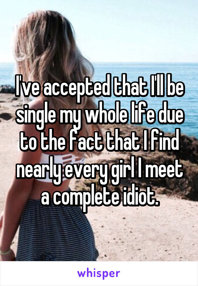 I've accepted that I'll be single my whole life due to the fact that I find nearly every girl I meet a complete idiot.