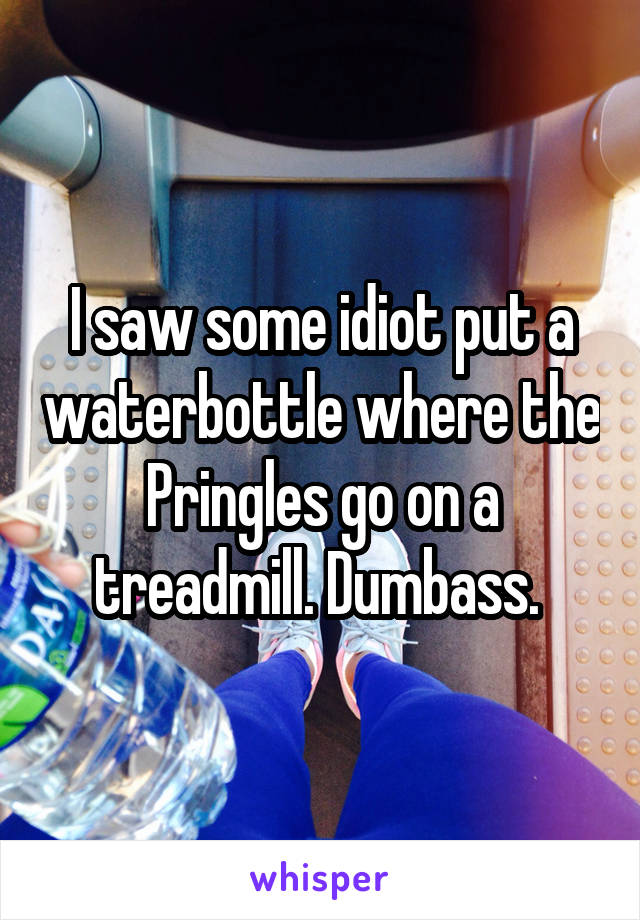 I saw some idiot put a waterbottle where the Pringles go on a treadmill. Dumbass. 